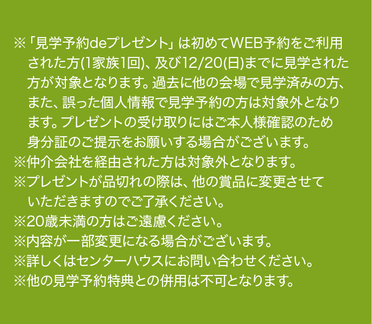 ※プレゼントは、初めてWEB予約をご利用の方(1家族1回、ご夫婦・親子限定)、同日に2棟以上の予約見学の方、及び12月20日(日)までに見学された方が対象となります。