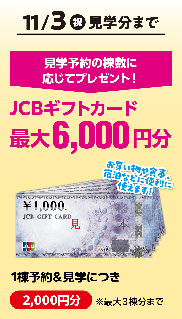 11月3日(祝)見学分まで 見学予約の棟数に応じてJCBギフトカード最大6,000円分プレゼント!