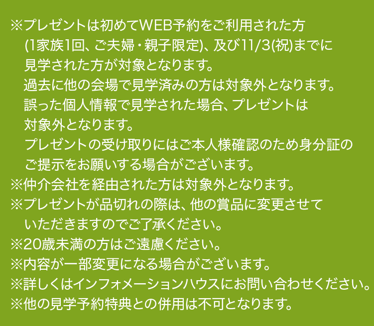 ※プレゼントは、初めてWEB予約をご利用の方(1家族1回、ご夫婦・親子限定)、同日に3棟以上の予約見学の方、及び11月3日(祝)までに見学された方が対象となります。