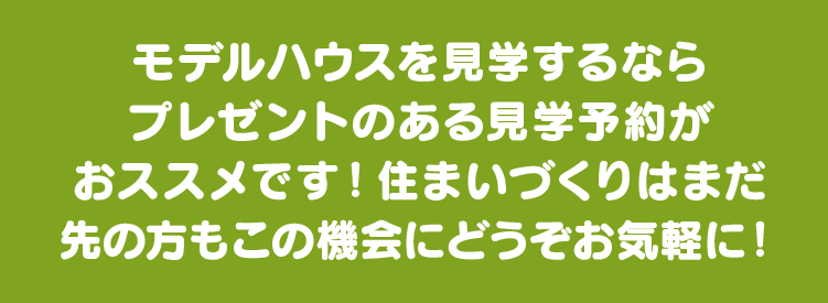 モデルハウスを見学するならプレゼントのある見学予約がおトクです！住まいづくりはまだ先の方もこの機会にどうぞお気軽に！