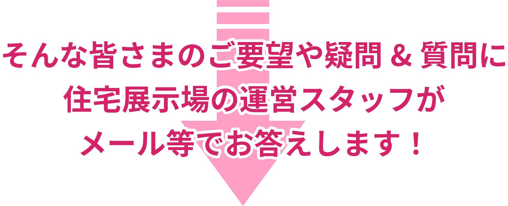 そんな皆さまのご要望や疑問＆質問に住宅展示場の運営スタッフがメール等でお応えします！